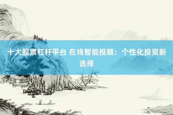 十大股票杠杆平台 在线智能投顾：个性化投资新选择