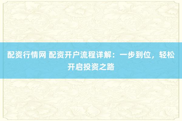 配资行情网 配资开户流程详解：一步到位，轻松开启投资之路