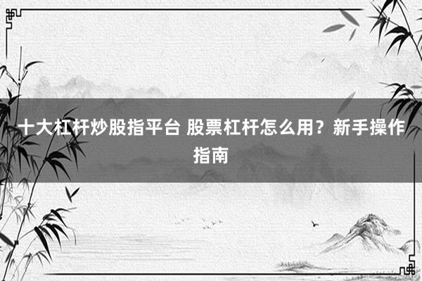 十大杠杆炒股指平台 股票杠杆怎么用？新手操作指南