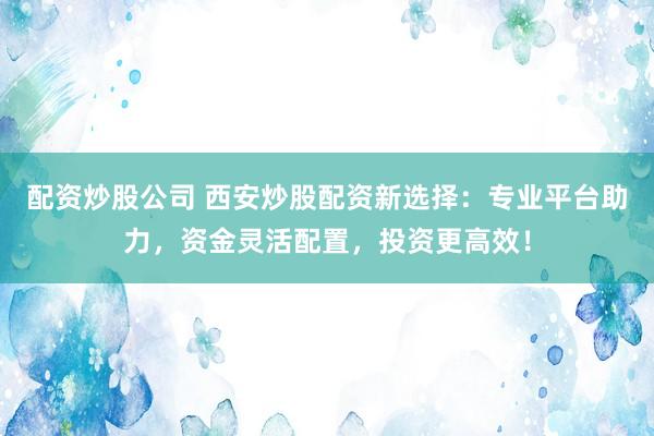 配资炒股公司 西安炒股配资新选择：专业平台助力，资金灵活配置，投资更高效！
