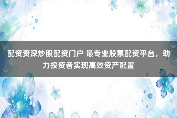配资资深炒股配资门户 最专业股票配资平台，助力投资者实现高效资产配置