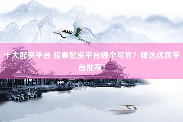 十大配资平台 股票配资平台哪个可靠？精选优质平台推荐！