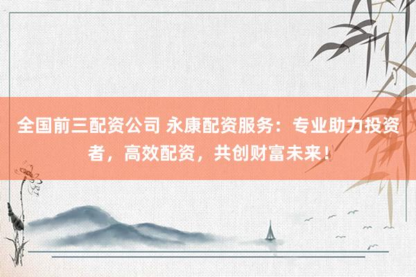 全国前三配资公司 永康配资服务：专业助力投资者，高效配资，共创财富未来！