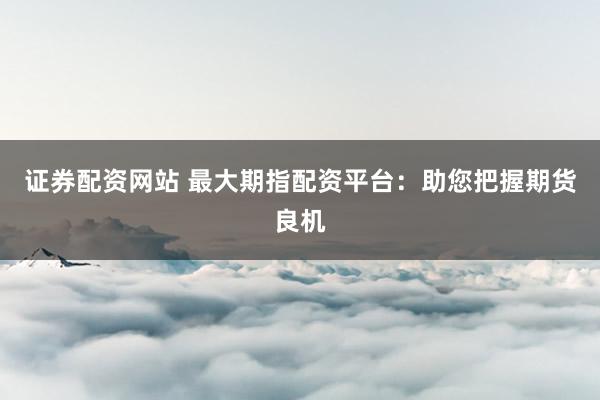 证券配资网站 最大期指配资平台:助您把握期货良机