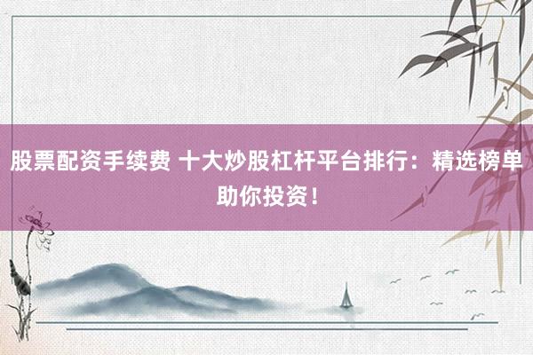 股票配资手续费 十大炒股杠杆平台排行：精选榜单助你投资！