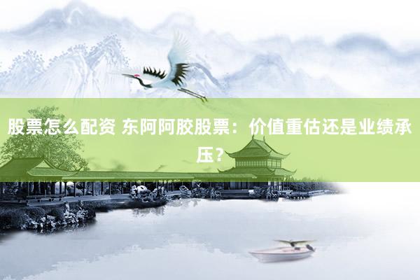 股票怎么配资 东阿阿胶股票：价值重估还是业绩承压？