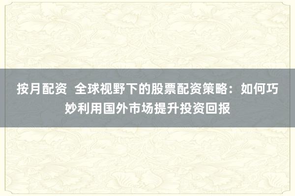 按月配资  全球视野下的股票配资策略：如何巧妙利用国外市场提升投资回报