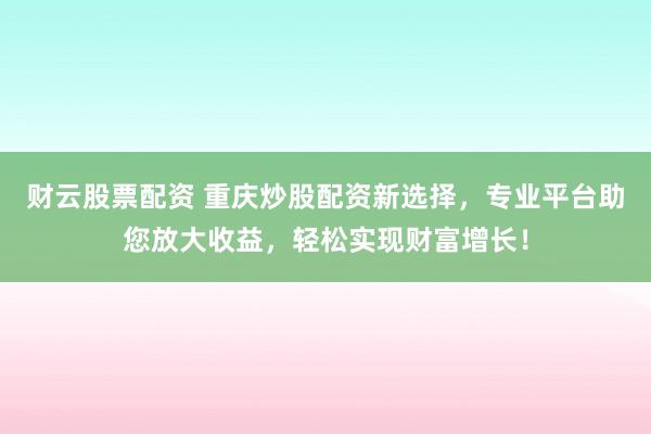 财云股票配资 重庆炒股配资新选择，专业平台助您放大收益，轻松实现财富增长！