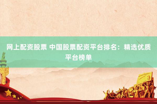 网上配资股票 中国股票配资平台排名：精选优质平台榜单