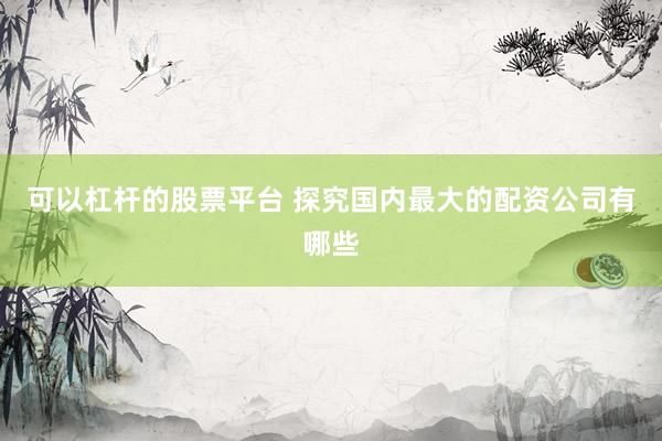 可以杠杆的股票平台 探究国内最大的配资公司有哪些