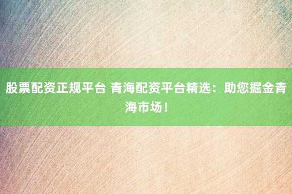 股票配资正规平台 青海配资平台精选：助您掘金青海市场！