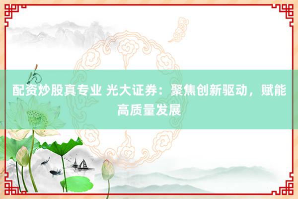 配资炒股真专业 光大证券：聚焦创新驱动，赋能高质量发展