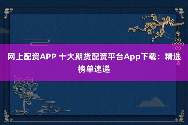 网上配资APP 十大期货配资平台App下载：精选榜单速递