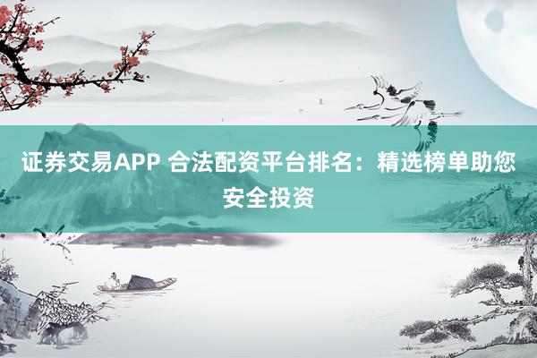 证券交易APP 合法配资平台排名：精选榜单助您安全投资