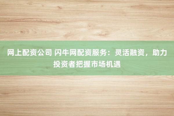 网上配资公司 闪牛网配资服务：灵活融资，助力投资者把握市场机遇