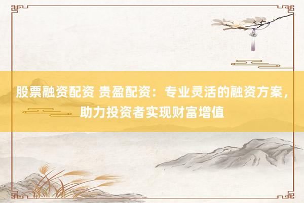股票融资配资 贵盈配资:专业灵活的融资方案,助力投资者实现财富增值
