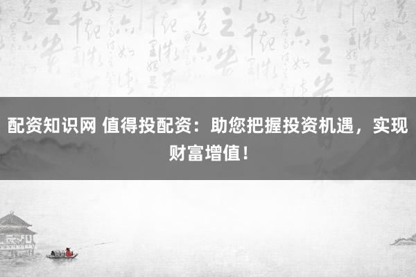配资知识网 值得投配资：助您把握投资机遇，实现财富增值！