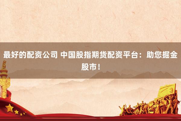 最好的配资公司 中国股指期货配资平台：助您掘金股市！