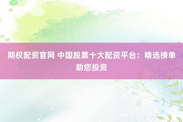 期权配资官网 中国股票十大配资平台：精选榜单助您投资