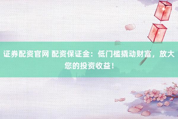 证券配资官网 配资保证金：低门槛撬动财富，放大您的投资收益！