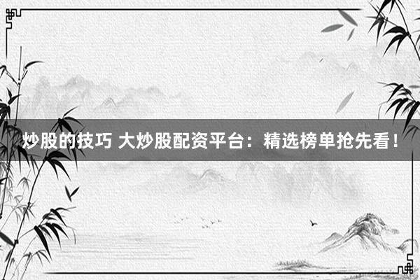 炒股的技巧 大炒股配资平台：精选榜单抢先看！