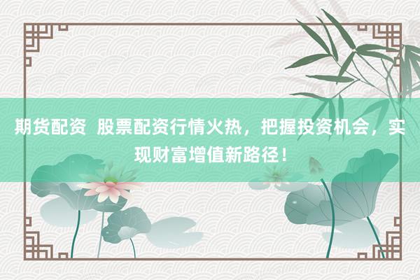 期货配资  股票配资行情火热，把握投资机会，实现财富增值新路径！