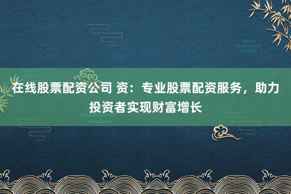 在线股票配资公司 资：专业股票配资服务，助力投资者实现财富增长