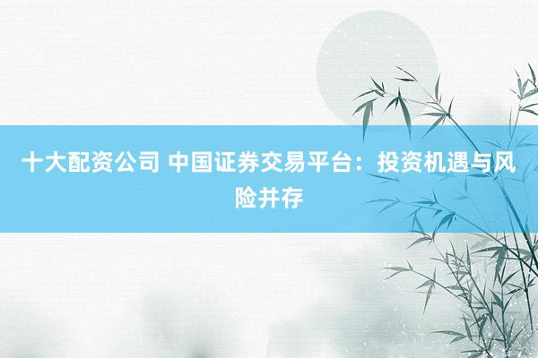 十大配资公司 中国证券交易平台：投资机遇与风险并存