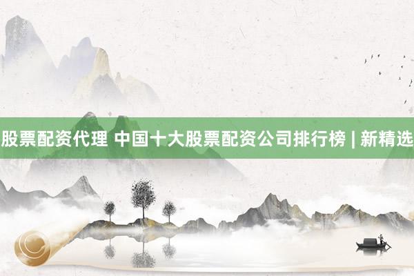股票配资代理 中国十大股票配资公司排行榜 | 新精选