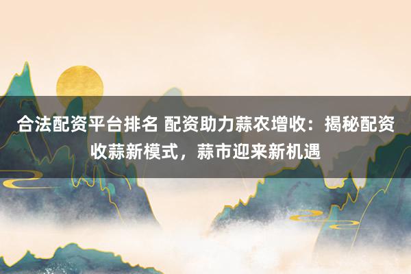 合法配资平台排名 配资助力蒜农增收：揭秘配资收蒜新模式，蒜市迎来新机遇