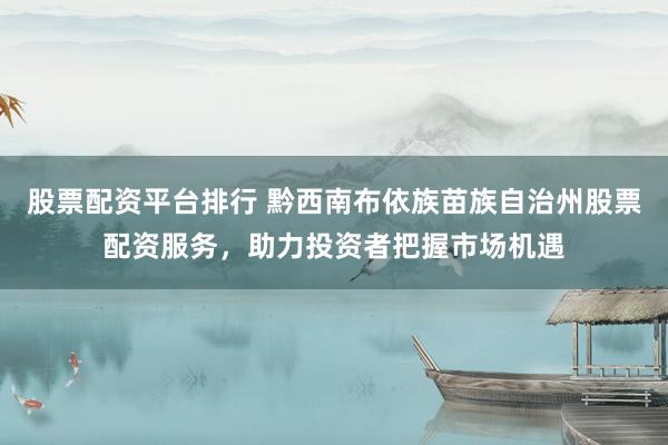 股票配资平台排行 黔西南布依族苗族自治州股票配资服务，助力投资者把握市场机遇