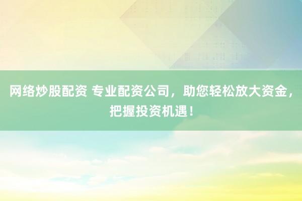 网络炒股配资 专业配资公司，助您轻松放大资金，把握投资机遇！
