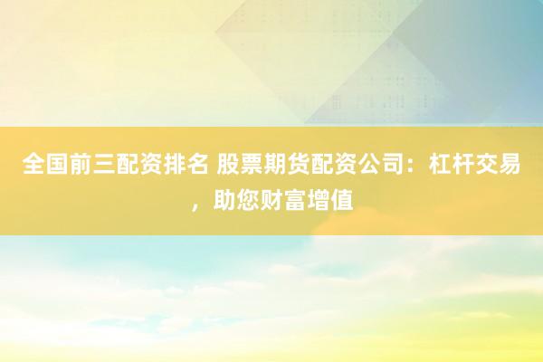 全国前三配资排名 股票期货配资公司：杠杆交易，助您财富增值