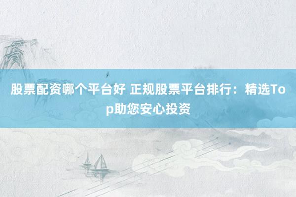 股票配资哪个平台好 正规股票平台排行：精选Top助您安心投资