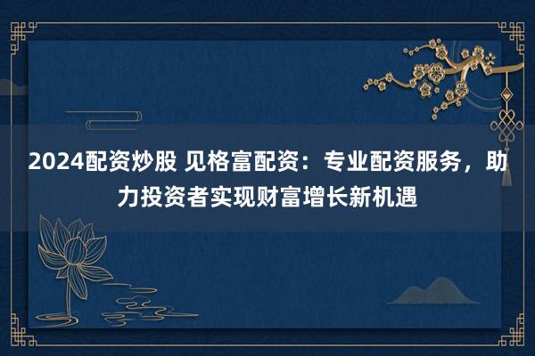 2024配资炒股 见格富配资：专业配资服务，助力投资者实现财富增长新机遇
