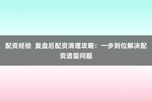 配资经验  复盘后配资清理攻略：一步到位解决配资遗留问题