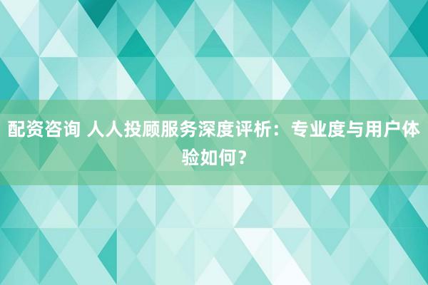 配资咨询 人人投顾服务深度评析:专业度与用户体验如何?